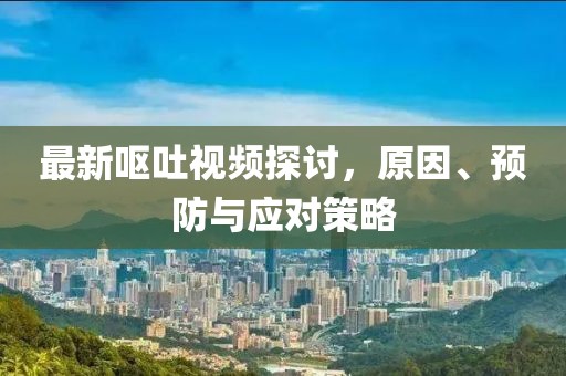最新呕吐视频探讨，原因、预防与应对策略