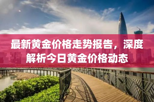 最新黄金价格走势报告，深度解析今日黄金价格动态
