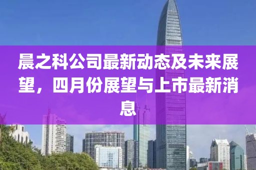 晨之科公司最新动态及未来展望，四月份展望与上市最新消息