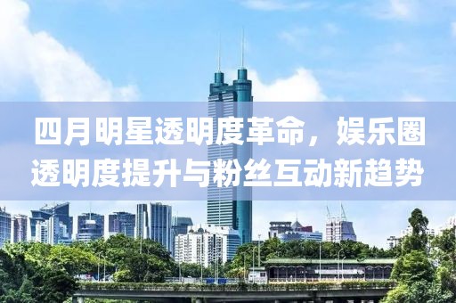 四月明星透明度革命，娱乐圈透明度提升与粉丝互动新趋势