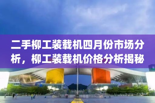二手柳工装载机四月份市场分析，柳工装载机价格分析揭秘