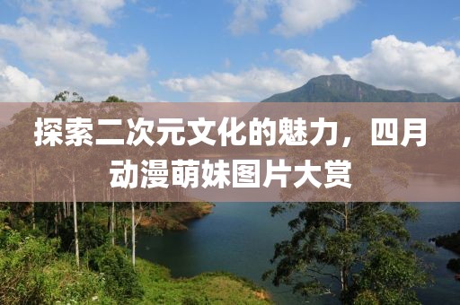 探索二次元文化的魅力，四月动漫萌妹图片大赏