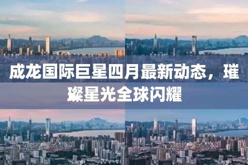 成龙国际巨星四月最新动态，璀璨星光全球闪耀