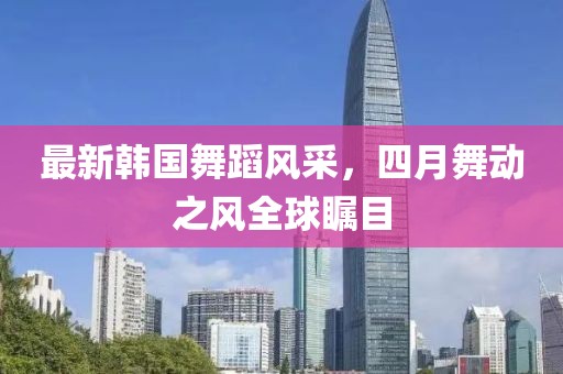 最新韩国舞蹈风采，四月舞动之风全球瞩目