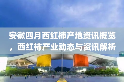 安徽四月西红柿产地资讯概览，西红柿产业动态与资讯解析