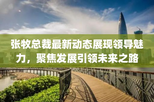 张牧总裁最新动态展现领导魅力，聚焦发展引领未来之路