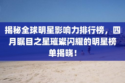 揭秘全球明星影响力排行榜，四月瞩目之星璀璨闪耀的明星榜单揭晓！