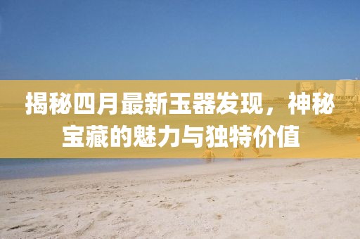 揭秘四月最新玉器发现，神秘宝藏的魅力与独特价值