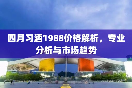 四月习酒1988价格解析，专业分析与市场趋势
