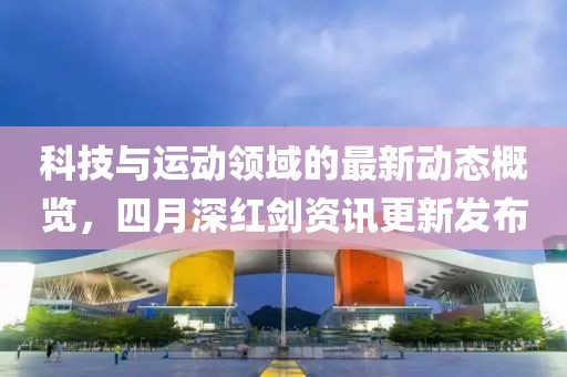 科技与运动领域的最新动态概览，四月深红剑资讯更新发布