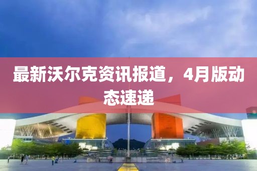 最新沃尔克资讯报道，4月版动态速递