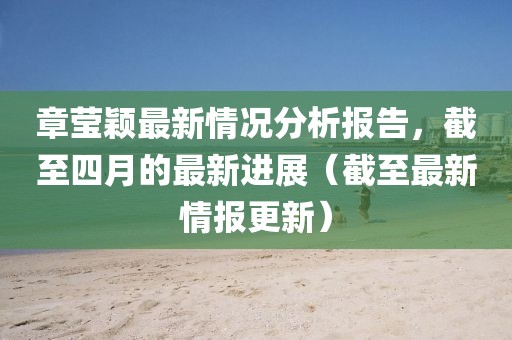 章莹颖最新情况分析报告，截至四月的最新进展（截至最新情报更新）