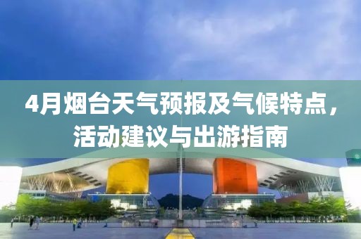 4月烟台天气预报及气候特点，活动建议与出游指南