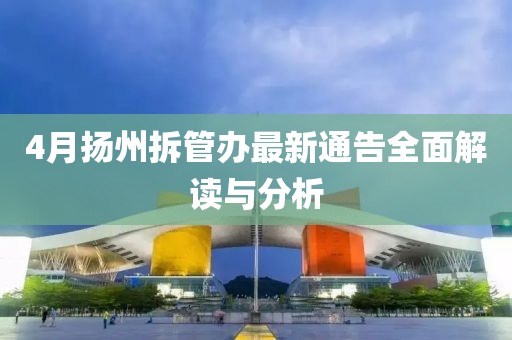 4月扬州拆管办最新通告全面解读与分析