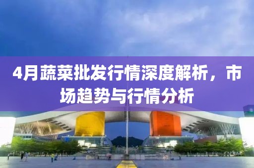 4月蔬菜批发行情深度解析，市场趋势与行情分析