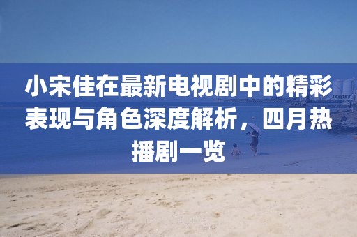 小宋佳在最新电视剧中的精彩表现与角色深度解析，四月热播剧一览