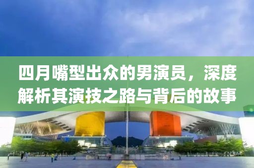 四月嘴型出众的男演员，深度解析其演技之路与背后的故事