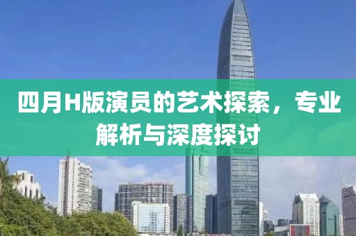 四月H版演员的艺术探索，专业解析与深度探讨