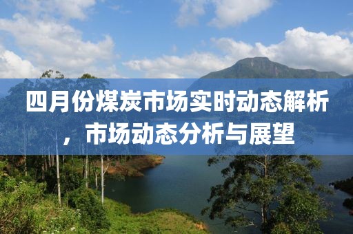 四月份煤炭市场实时动态解析，市场动态分析与展望