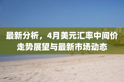 最新分析，4月美元汇率中间价走势展望与最新市场动态