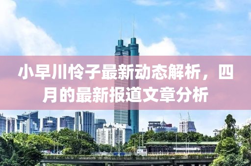小早川怜子最新动态解析，四月的最新报道文章分析