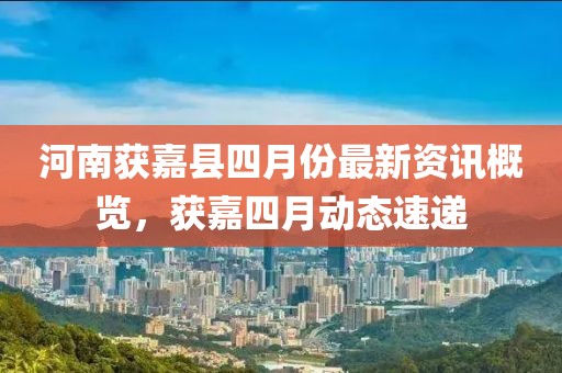 河南获嘉县四月份最新资讯概览，获嘉四月动态速递