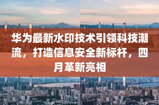 华为最新水印技术引领科技潮流，打造信息安全新标杆，四月革新亮相