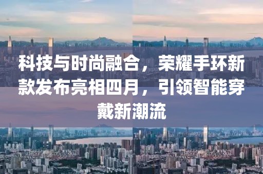 科技与时尚融合，荣耀手环新款发布亮相四月，引领智能穿戴新潮流
