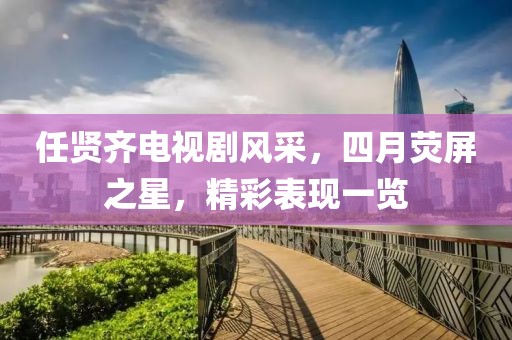任贤齐电视剧风采，四月荧屏之星，精彩表现一览
