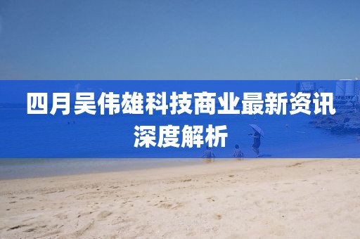 四月吴伟雄科技商业最新资讯深度解析