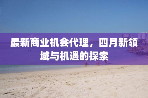 最新商业机会代理，四月新领域与机遇的探索