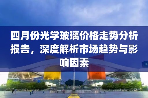 四月份光学玻璃价格走势分析报告，深度解析市场趋势与影响因素