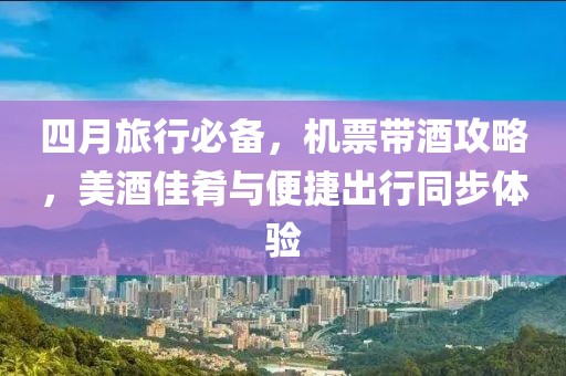四月旅行必备，机票带酒攻略，美酒佳肴与便捷出行同步体验