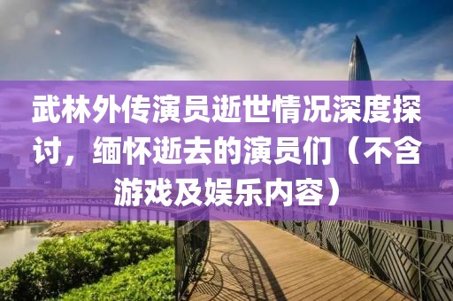 武林外传演员逝世情况深度探讨，缅怀逝去的演员们（不含游戏及娱乐内容）