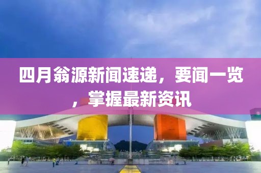 四月翁源新闻速递，要闻一览，掌握最新资讯
