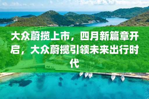 大众蔚揽上市，四月新篇章开启，大众蔚揽引领未来出行时代