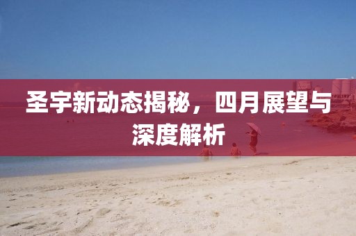 圣宇新动态揭秘，四月展望与深度解析