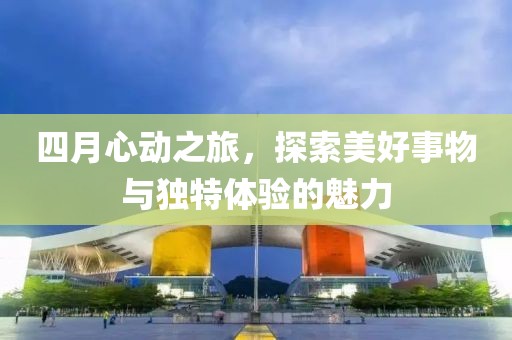 四月心动之旅，探索美好事物与独特体验的魅力