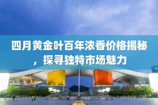 四月黄金叶百年浓香价格揭秘，探寻独特市场魅力