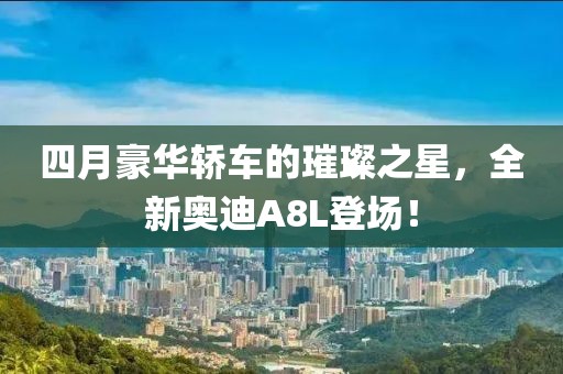 四月豪华轿车的璀璨之星，全新奥迪A8L登场！