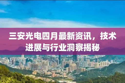 三安光电四月最新资讯，技术进展与行业洞察揭秘