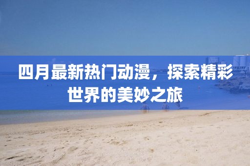 四月最新热门动漫，探索精彩世界的美妙之旅