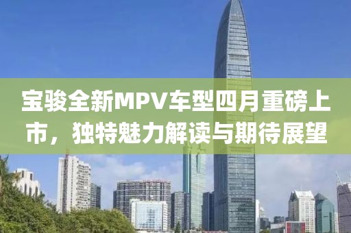 宝骏全新MPV车型四月重磅上市，独特魅力解读与期待展望