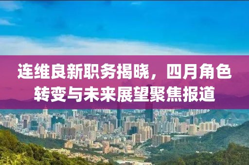 连维良新职务揭晓，四月角色转变与未来展望聚焦报道