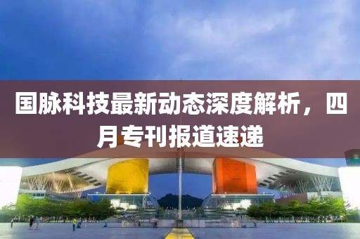 国脉科技最新动态深度解析，四月专刊报道速递