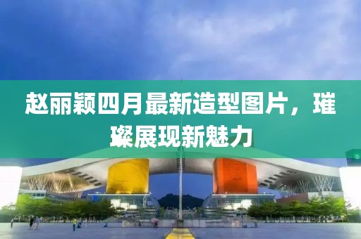 赵丽颖四月最新造型图片，璀璨展现新魅力