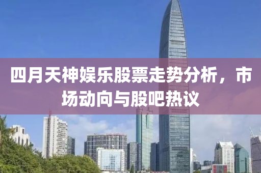 四月天神娱乐股票走势分析，市场动向与股吧热议