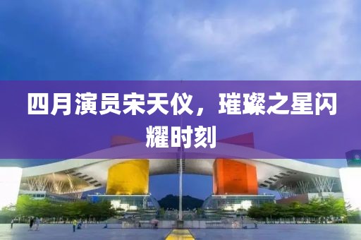四月演员宋天仪，璀璨之星闪耀时刻