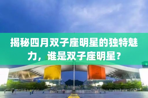 揭秘四月双子座明星的独特魅力，谁是双子座明星？