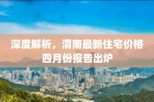 深度解析，渭南最新住宅价格四月份报告出炉